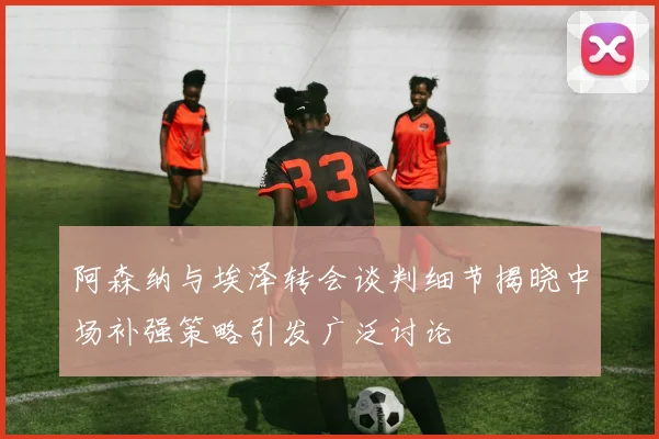 阿森纳与埃泽转会谈判细节揭晓中场补强策略引发广泛讨论