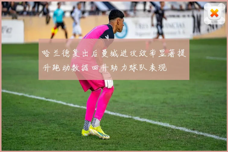 哈兰德复出后曼城进攻效率显著提升跑动数据回升助力球队表现